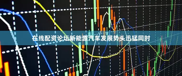 在线配资论坛新能源汽车发展势头迅猛同时