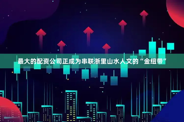 最大的配资公司正成为串联浙里山水人文的“金纽带”