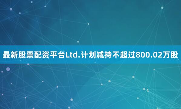 最新股票配资平台Ltd.计划减持不超过800.02万股