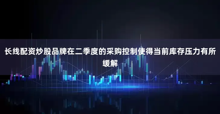 长线配资炒股品牌在二季度的采购控制使得当前库存压力有所缓解