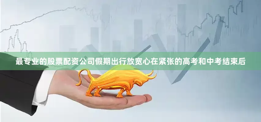 最专业的股票配资公司假期出行放宽心在紧张的高考和中考结束后