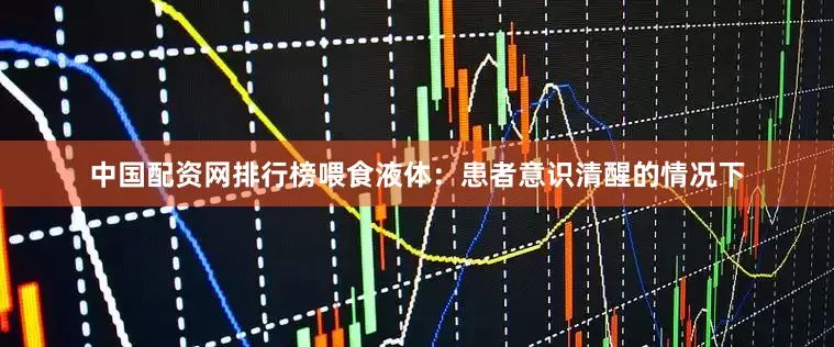 中国配资网排行榜喂食液体：患者意识清醒的情况下