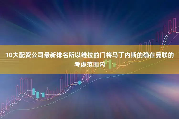10大配资公司最新排名所以维拉的门将马丁内斯的确在曼联的考虑范围内