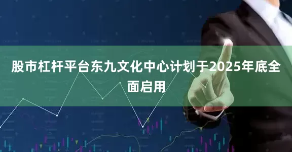 股市杠杆平台东九文化中心计划于2025年底全面启用