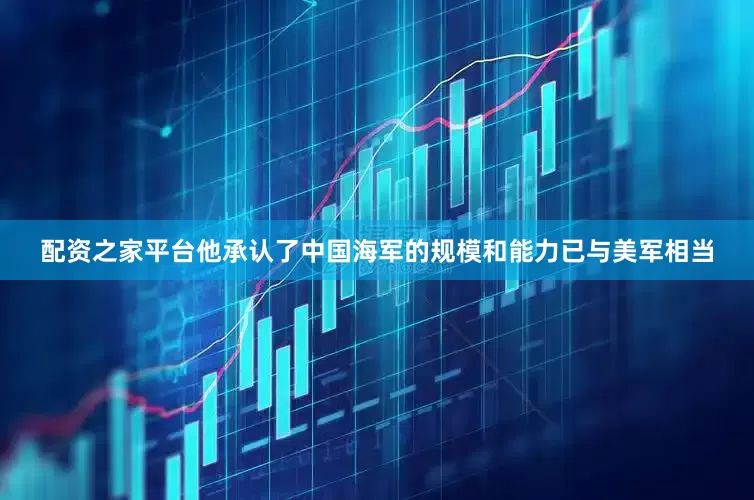 配资之家平台他承认了中国海军的规模和能力已与美军相当