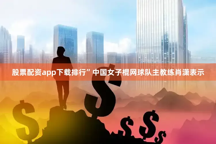 股票配资app下载排行”中国女子棍网球队主教练肖潇表示